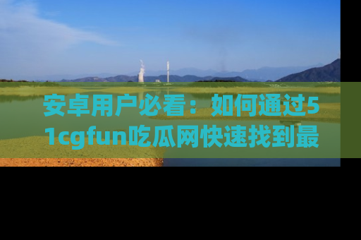 安卓用户必看：如何通过51cgfun吃瓜网快速找到最新链接？