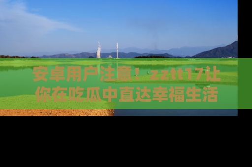 安卓用户注意！zztt17让你在吃瓜中直达幸福生活