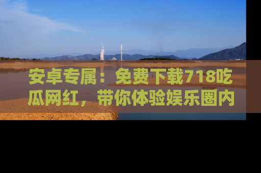 安卓专属：免费下载718吃瓜网红，带你体验娱乐圈内幕