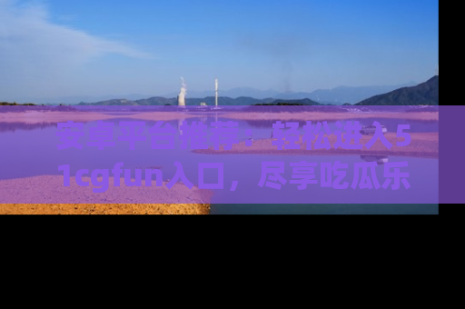 安卓平台推荐：轻松进入51cgfun入口，尽享吃瓜乐趣