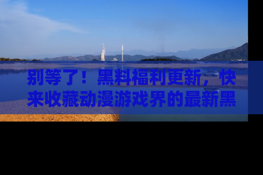 别等了！黑料福利更新，快来收藏动漫游戏界的最新黑料吧！