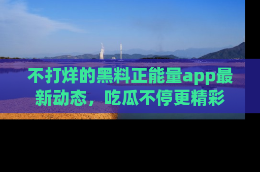不打烊的黑料正能量app最新动态，吃瓜不停更精彩