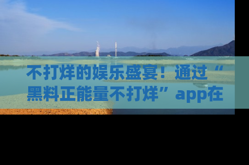 不打烊的娱乐盛宴！通过“黑料正能量不打烊”app在线观看最新内容，链接在此，不容错过！