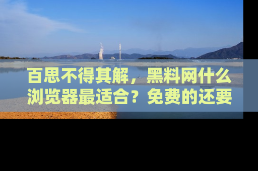 百思不得其解，黑料网什么浏览器最适合？免费的还要能吃瓜太难了！