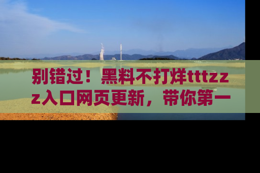 别错过！黑料不打烊tttzzz入口网页更新，带你第一时间了解最新动态！