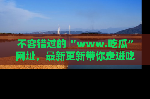不容错过的“www.吃瓜”网址，最新更新带你走进吃瓜新时尚
