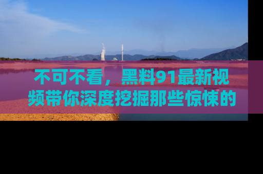 不可不看，黑料91最新视频带你深度挖掘那些惊悚的黑料内幕！
