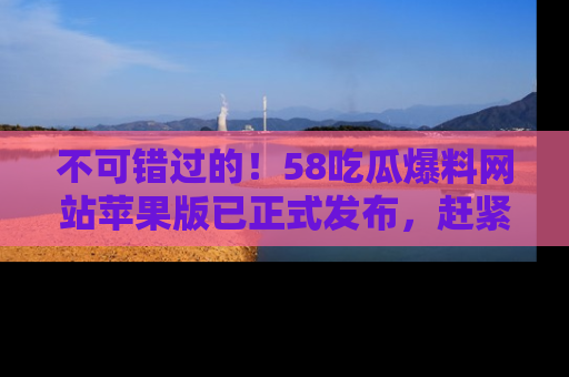 不可错过的！58吃瓜爆料网站苹果版已正式发布，赶紧体验！