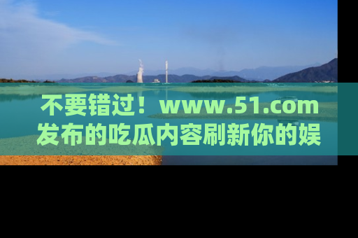 不要错过！www.51.com发布的吃瓜内容刷新你的娱乐认知