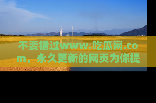 不要错过www.吃瓜网.com，永久更新的网页为你提供吃瓜盛宴！