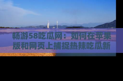 畅游58吃瓜网：如何在苹果版和网页上捕捉热辣吃瓜新闻？