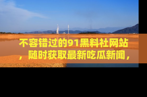 不容错过的91黑料社网站，随时获取最新吃瓜新闻，留意91黑料社的动态更新！