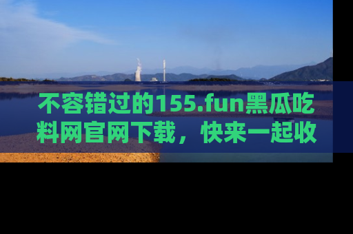 不容错过的155.fun黑瓜吃料网官网下载，快来一起收藏吃瓜新动态吧！