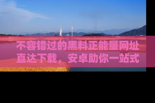 不容错过的黑料正能量网址直达下载，安卓助你一站式吃瓜体验！