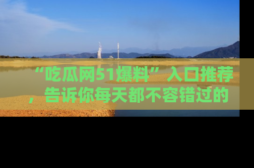 “吃瓜网51爆料”入口推荐，告诉你每天都不容错过的娱乐八卦！