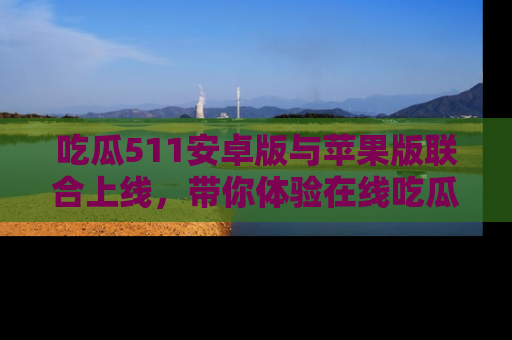 吃瓜511安卓版与苹果版联合上线，带你体验在线吃瓜新天地