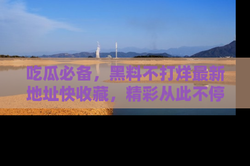 吃瓜必备，黑料不打烊最新地址快收藏，精彩从此不停！