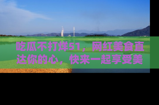 吃瓜不打烊51，网红美食直达你的心，快来一起享受美好时光！