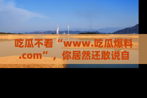 吃瓜不看“www.吃瓜爆料.com”，你居然还敢说自己是吃瓜群众？