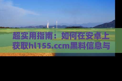 超实用指南：如何在安卓上获取hl155.ccm黑料信息与技巧
