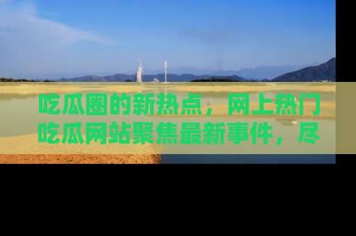 吃瓜圈的新热点，网上热门吃瓜网站聚焦最新事件，尽在吃瓜网站！