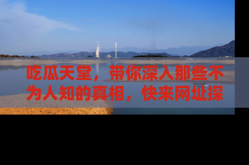 吃瓜天堂，带你深入那些不为人知的真相，快来网址探索吧！