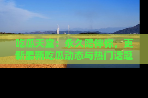 吃瓜天堂：永久陪伴你，更新最新吃瓜动态与热门话题