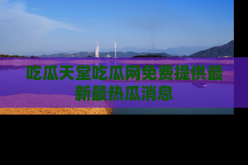 吃瓜天堂吃瓜网免费提供最新最热瓜消息