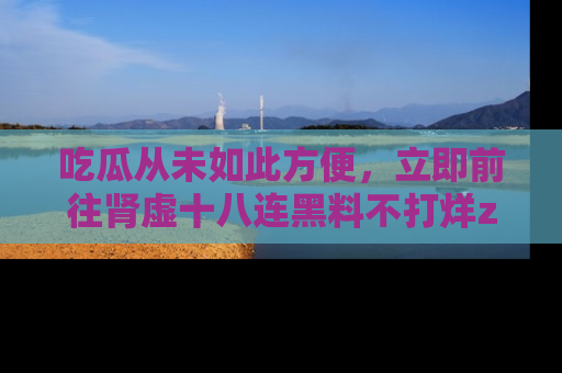 吃瓜从未如此方便，立即前往肾虚十八连黑料不打烊zzzttt，发现更多精彩，地址在这里！