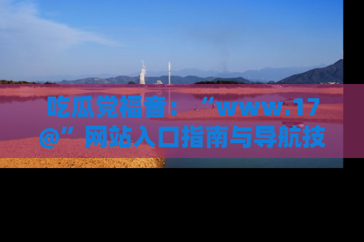 吃瓜党福音：“www.17@”网站入口指南与导航技巧全解析