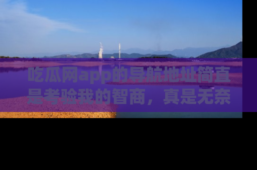吃瓜网app的导航地址简直是考验我的智商，真是无奈！