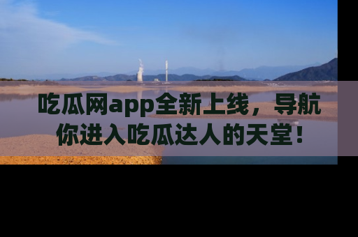 吃瓜网app全新上线，导航你进入吃瓜达人的天堂！