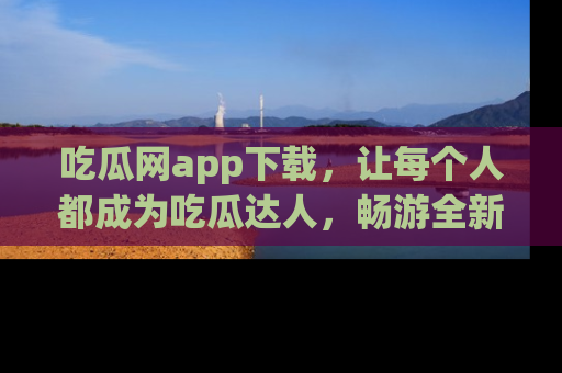 吃瓜网app下载，让每个人都成为吃瓜达人，畅游全新网页！