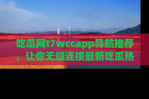 吃瓜网t7wccapp导航推荐，让你无缝连接最新吃瓜热点内容！