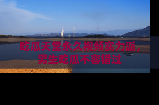 吃瓜天堂永久视频实力派，男生吃瓜不容错过