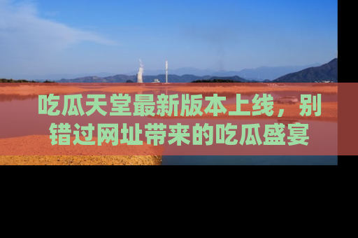 吃瓜天堂最新版本上线，别错过网址带来的吃瓜盛宴