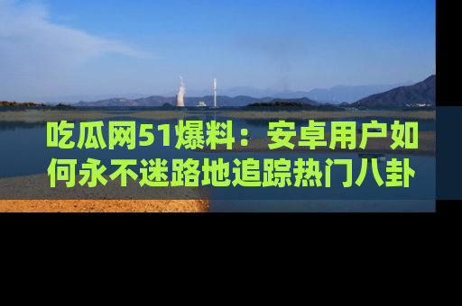 吃瓜网51爆料：安卓用户如何永不迷路地追踪热门八卦信息