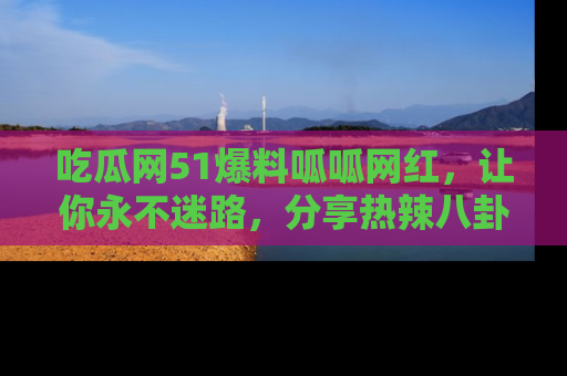 吃瓜网51爆料呱呱网红，让你永不迷路，分享热辣八卦速递！