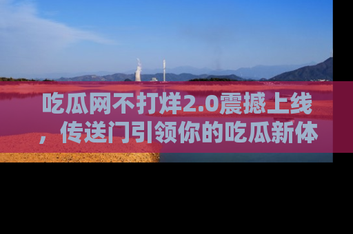吃瓜网不打烊2.0震撼上线，传送门引领你的吃瓜新体验