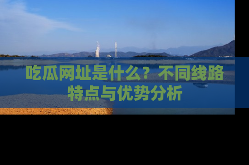 吃瓜网址是什么？不同线路特点与优势分析