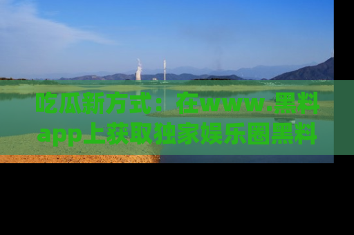 吃瓜新方式：在www.黑料app上获取独家娱乐圈黑料信息