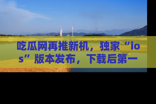吃瓜网再推新机，独家“ios”版本发布，下载后第一时间获取热点吃瓜信息！
