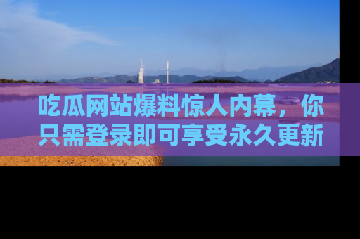 吃瓜网站爆料惊人内幕，你只需登录即可享受永久更新服务！