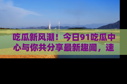 吃瓜新风潮！今日91吃瓜中心与你共分享最新趣闻，速来点击入口看看吧！
