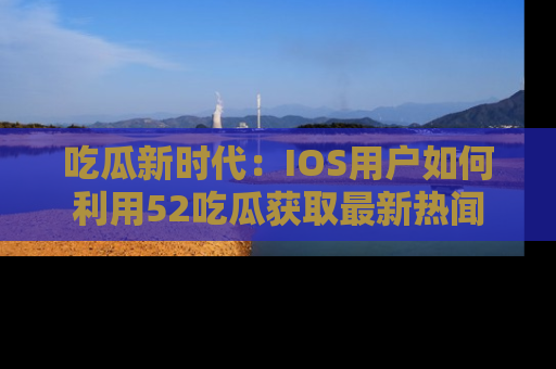 吃瓜新时代：IOS用户如何利用52吃瓜获取最新热闻
