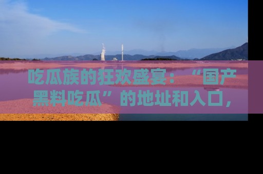 吃瓜族的狂欢盛宴：“国产黑料吃瓜”的地址和入口，让你尽情享受流行文化！