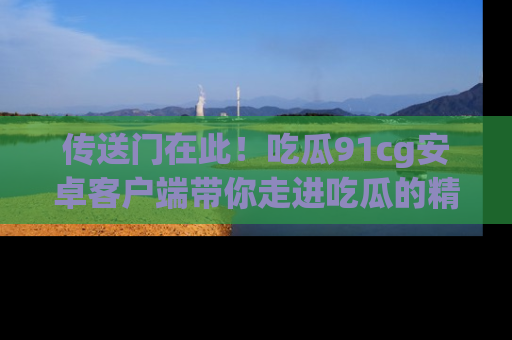 传送门在此！吃瓜91cg安卓客户端带你走进吃瓜的精彩世界