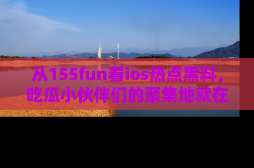 从155fun看ios热点黑料，吃瓜小伙伴们的聚集地就在这里！