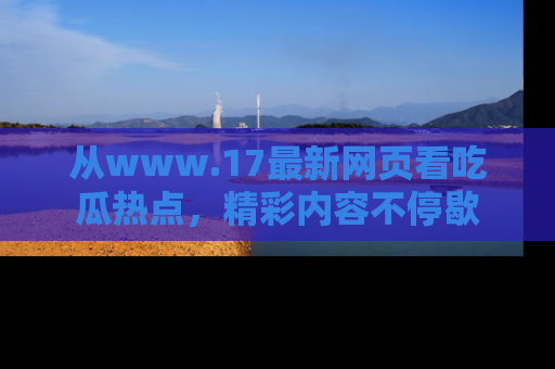 从www.17最新网页看吃瓜热点，精彩内容不停歇
