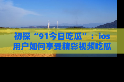 初探“91今日吃瓜”：ios用户如何享受精彩视频吃瓜时光
